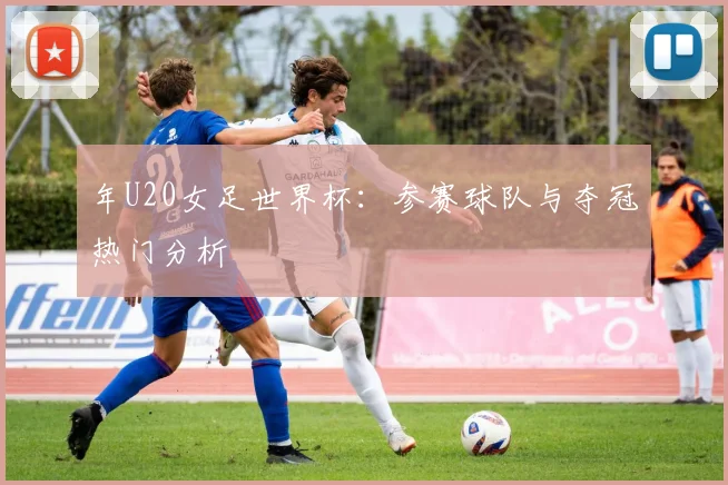 年U20女足世界杯:参赛球队与夺冠热门分析