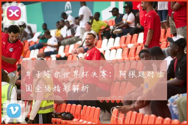 年卡塔尔世界杯决赛:阿根廷对法国全场精彩解析