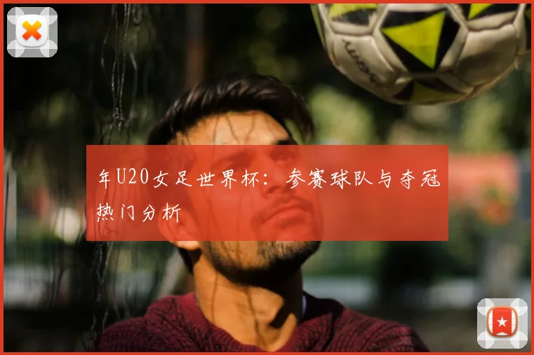 年U20女足世界杯:参赛球队与夺冠热门分析