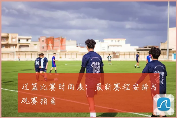 辽篮比赛时间表:最新赛程安排与观赛指南