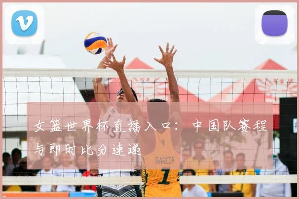 女篮世界杯直播入口:中国队赛程与即时比分速递