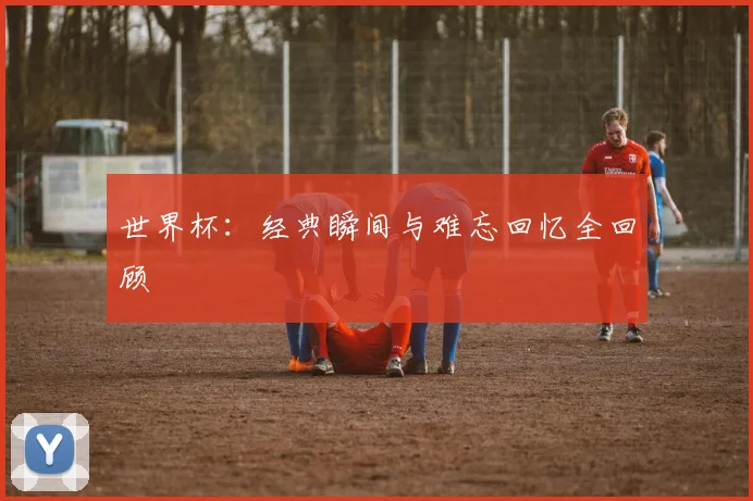 世界杯：经典瞬间与难忘回忆全回顾