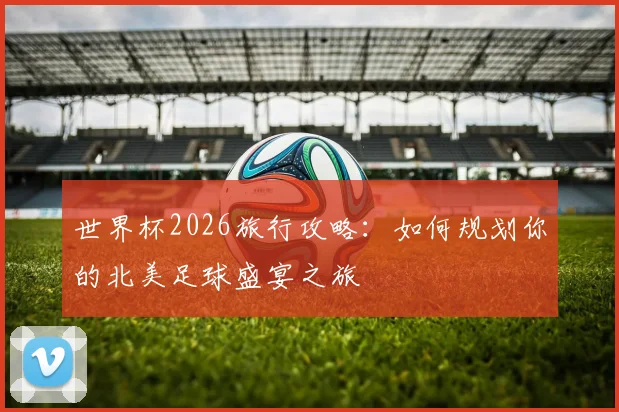 世界杯2026旅行攻略:如何规划你的北美足球盛宴之旅