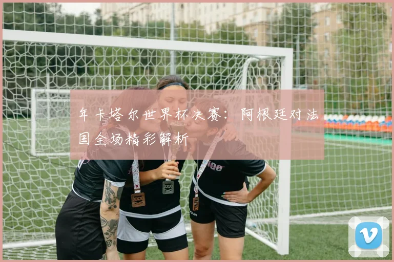 年卡塔尔世界杯决赛:阿根廷对法国全场精彩解析